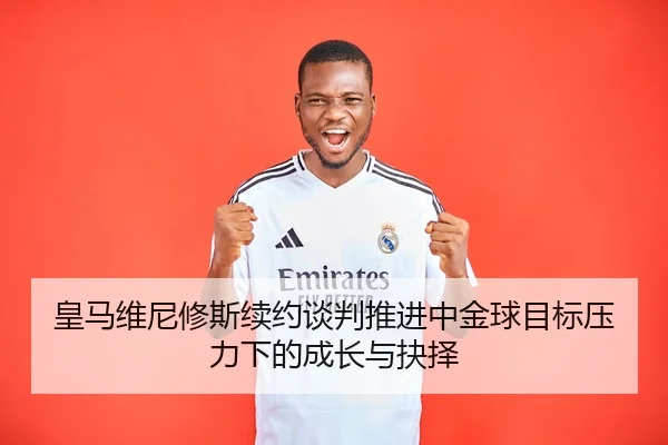 皇马维尼修斯续约谈判推进中金球目标压力下的成长与抉择
