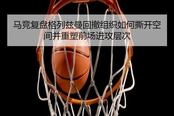 马竞复盘格列兹曼回撤组织如何撕开空间并重塑前场进攻层次