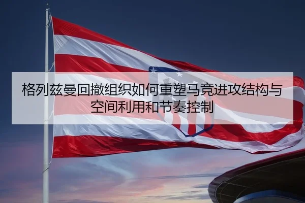 格列兹曼回撤组织如何重塑马竞进攻结构与空间利用和节奏控制