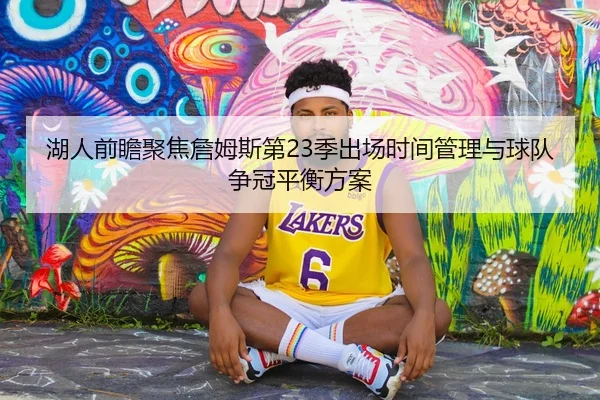 湖人前瞻聚焦詹姆斯第23季出场时间管理与球队争冠平衡方案