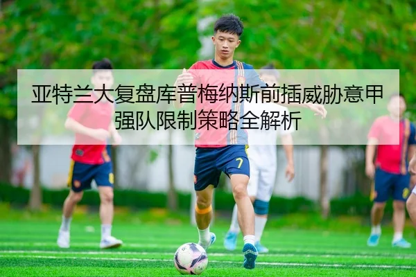 亚特兰大复盘库普梅纳斯前插威胁意甲强队限制策略全解析
